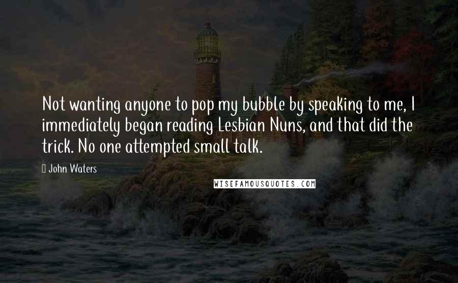 John Waters Quotes: Not wanting anyone to pop my bubble by speaking to me, I immediately began reading Lesbian Nuns, and that did the trick. No one attempted small talk.