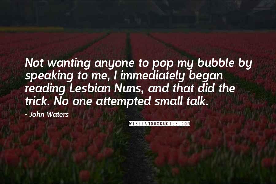 John Waters Quotes: Not wanting anyone to pop my bubble by speaking to me, I immediately began reading Lesbian Nuns, and that did the trick. No one attempted small talk.