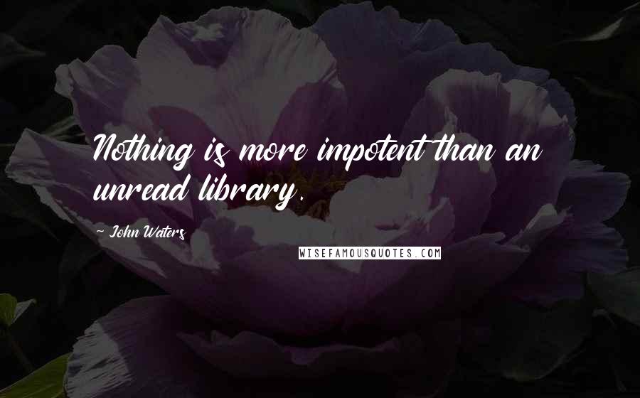 John Waters Quotes: Nothing is more impotent than an unread library.