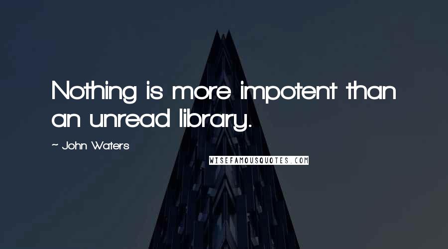 John Waters Quotes: Nothing is more impotent than an unread library.