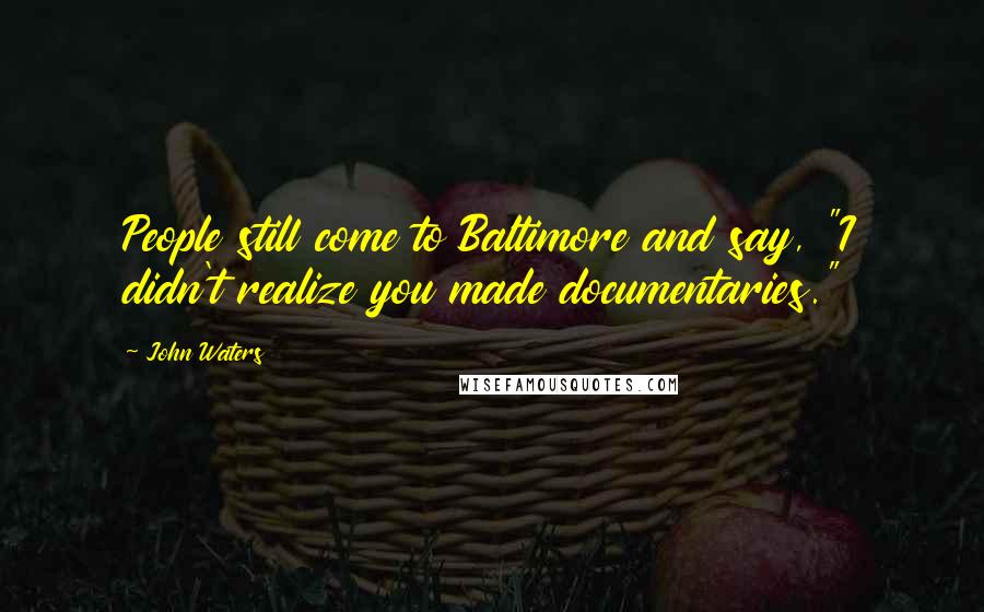 John Waters Quotes: People still come to Baltimore and say, "I didn't realize you made documentaries."