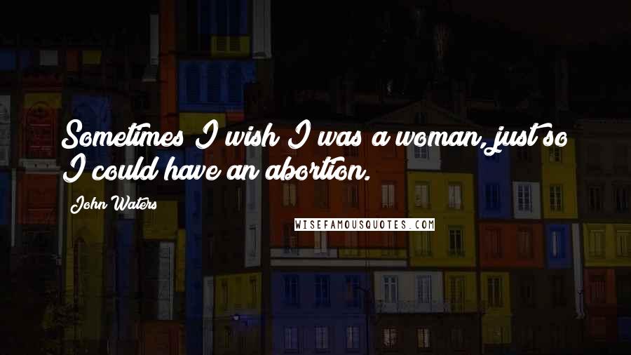 John Waters Quotes: Sometimes I wish I was a woman, just so I could have an abortion.