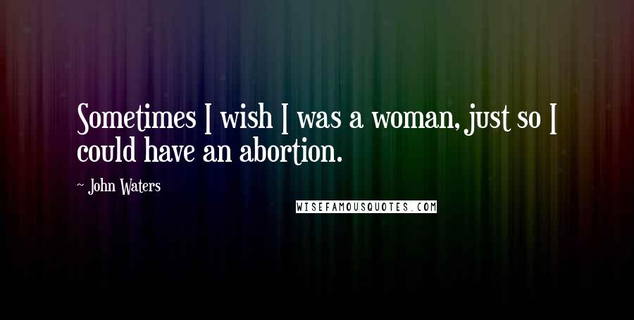 John Waters Quotes: Sometimes I wish I was a woman, just so I could have an abortion.