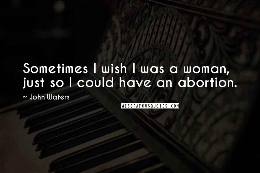 John Waters Quotes: Sometimes I wish I was a woman, just so I could have an abortion.