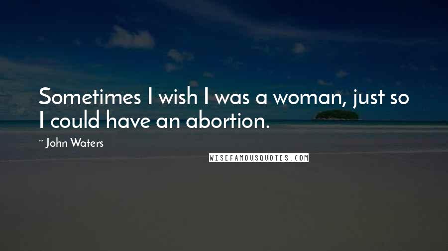 John Waters Quotes: Sometimes I wish I was a woman, just so I could have an abortion.