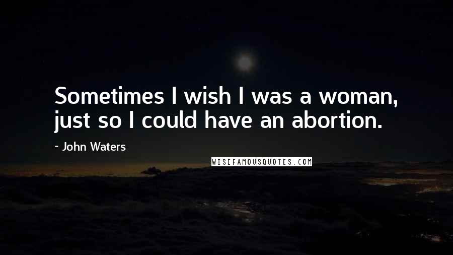 John Waters Quotes: Sometimes I wish I was a woman, just so I could have an abortion.