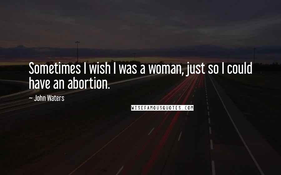 John Waters Quotes: Sometimes I wish I was a woman, just so I could have an abortion.