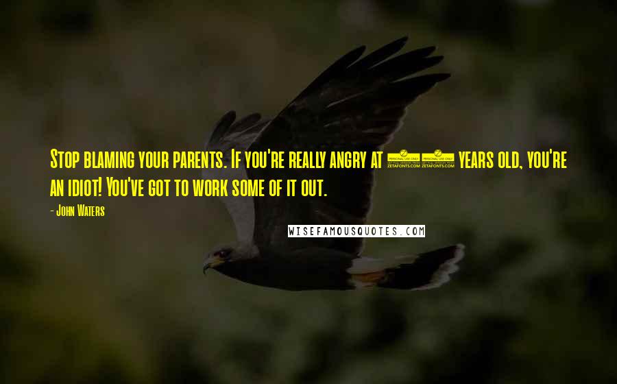 John Waters Quotes: Stop blaming your parents. If you're really angry at 60 years old, you're an idiot! You've got to work some of it out.