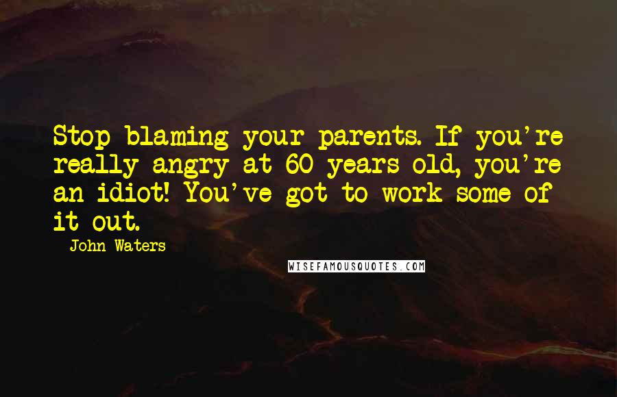 John Waters Quotes: Stop blaming your parents. If you're really angry at 60 years old, you're an idiot! You've got to work some of it out.