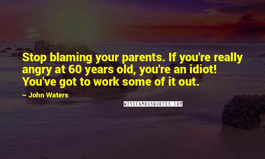 John Waters Quotes: Stop blaming your parents. If you're really angry at 60 years old, you're an idiot! You've got to work some of it out.