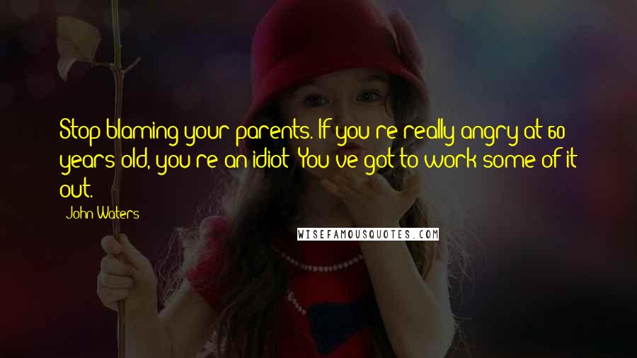 John Waters Quotes: Stop blaming your parents. If you're really angry at 60 years old, you're an idiot! You've got to work some of it out.