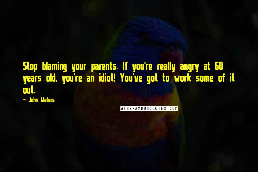 John Waters Quotes: Stop blaming your parents. If you're really angry at 60 years old, you're an idiot! You've got to work some of it out.