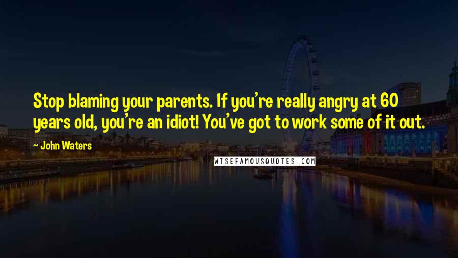 John Waters Quotes: Stop blaming your parents. If you're really angry at 60 years old, you're an idiot! You've got to work some of it out.