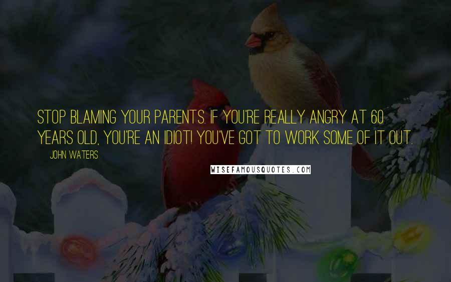 John Waters Quotes: Stop blaming your parents. If you're really angry at 60 years old, you're an idiot! You've got to work some of it out.