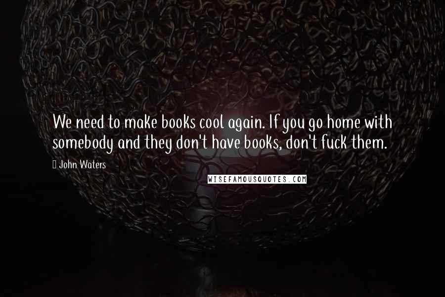John Waters Quotes: We need to make books cool again. If you go home with somebody and they don't have books, don't fuck them.