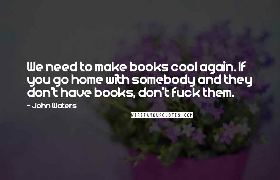 John Waters Quotes: We need to make books cool again. If you go home with somebody and they don't have books, don't fuck them.