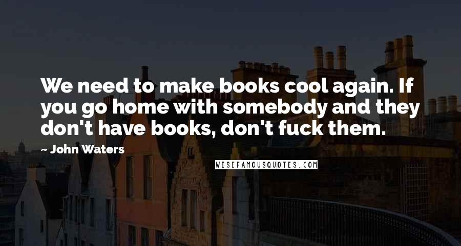 John Waters Quotes: We need to make books cool again. If you go home with somebody and they don't have books, don't fuck them.