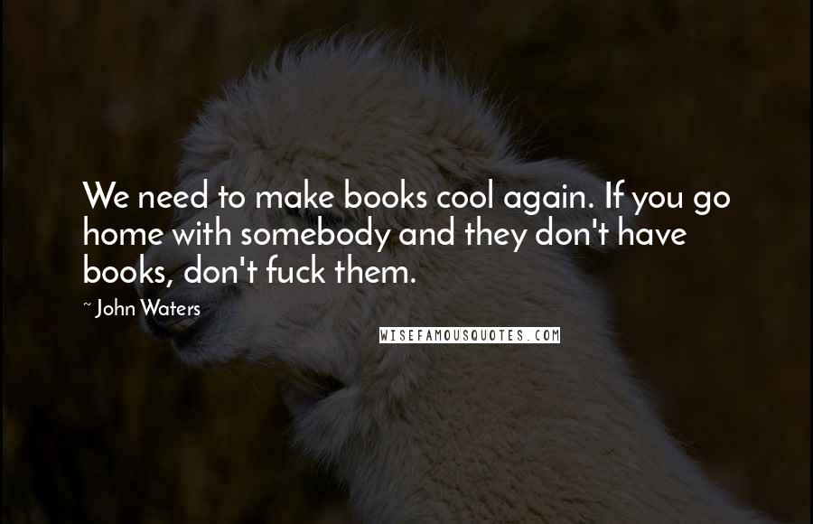 John Waters Quotes: We need to make books cool again. If you go home with somebody and they don't have books, don't fuck them.