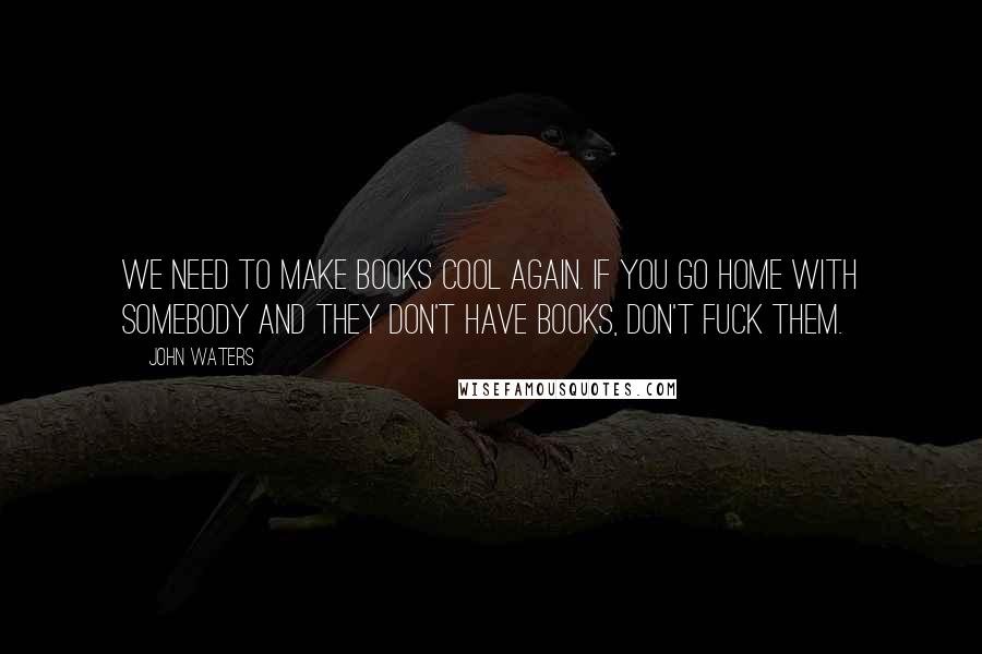 John Waters Quotes: We need to make books cool again. If you go home with somebody and they don't have books, don't fuck them.