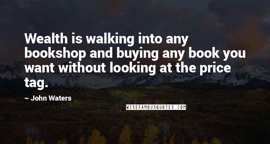 John Waters Quotes: Wealth is walking into any bookshop and buying any book you want without looking at the price tag.