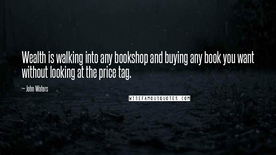John Waters Quotes: Wealth is walking into any bookshop and buying any book you want without looking at the price tag.