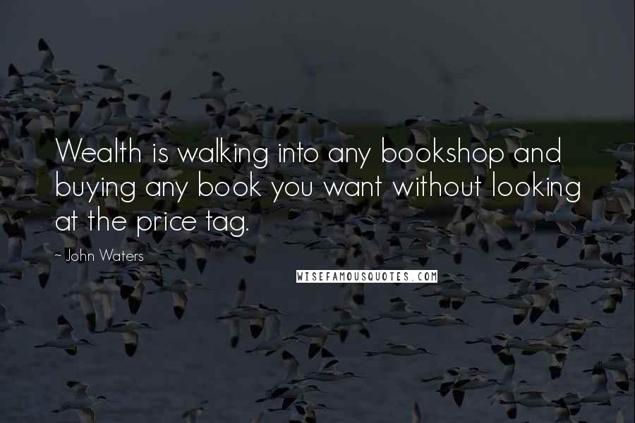 John Waters Quotes: Wealth is walking into any bookshop and buying any book you want without looking at the price tag.