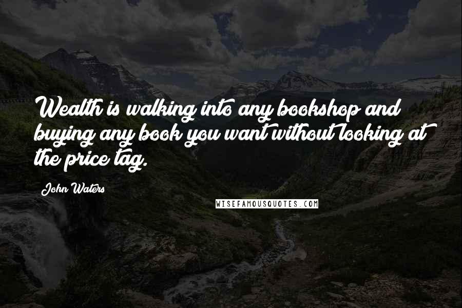 John Waters Quotes: Wealth is walking into any bookshop and buying any book you want without looking at the price tag.