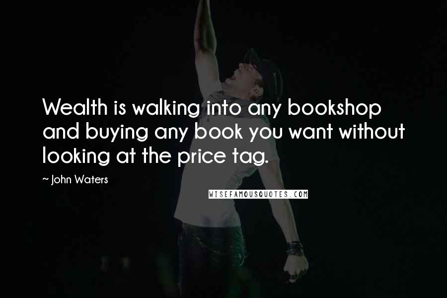 John Waters Quotes: Wealth is walking into any bookshop and buying any book you want without looking at the price tag.