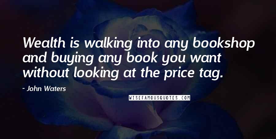 John Waters Quotes: Wealth is walking into any bookshop and buying any book you want without looking at the price tag.