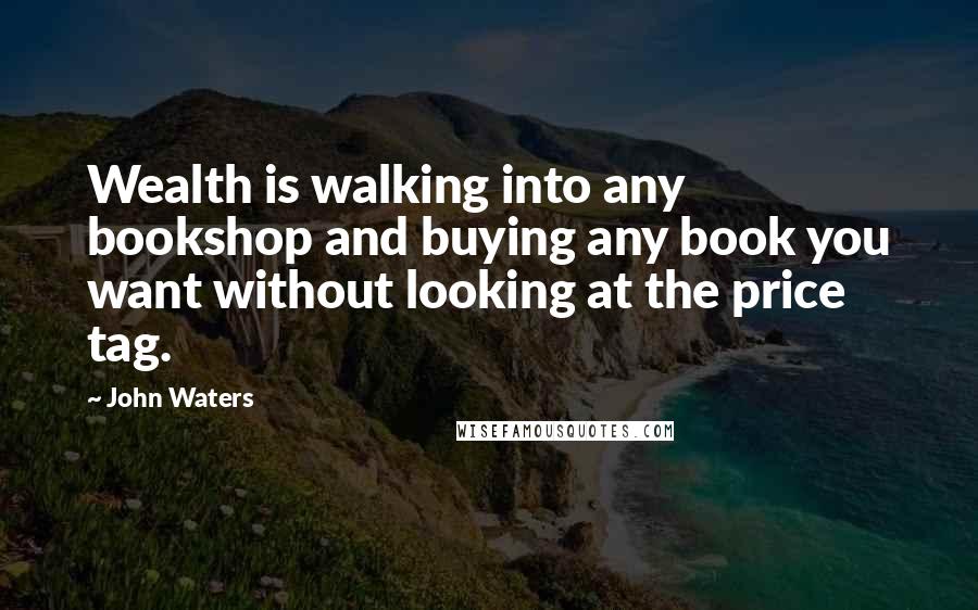 John Waters Quotes: Wealth is walking into any bookshop and buying any book you want without looking at the price tag.