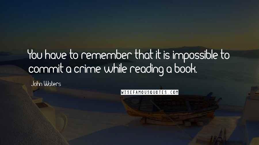 John Waters Quotes: You have to remember that it is impossible to commit a crime while reading a book.