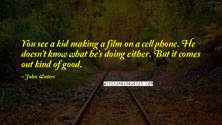 John Waters Quotes: You see a kid making a film on a cell phone. He doesn't know what he's doing either. But it comes out kind of good.