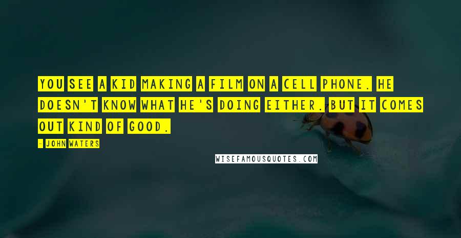 John Waters Quotes: You see a kid making a film on a cell phone. He doesn't know what he's doing either. But it comes out kind of good.