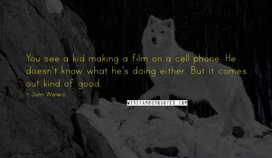 John Waters Quotes: You see a kid making a film on a cell phone. He doesn't know what he's doing either. But it comes out kind of good.