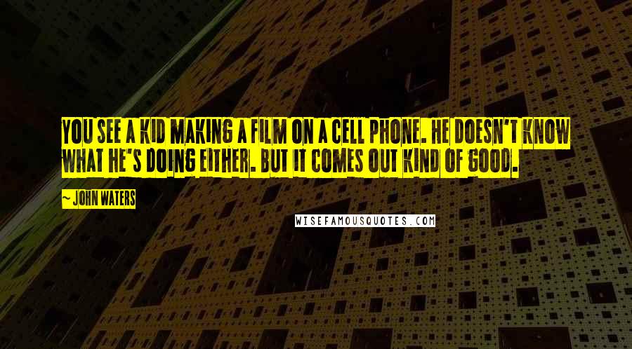 John Waters Quotes: You see a kid making a film on a cell phone. He doesn't know what he's doing either. But it comes out kind of good.