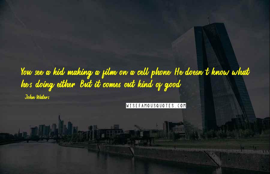 John Waters Quotes: You see a kid making a film on a cell phone. He doesn't know what he's doing either. But it comes out kind of good.