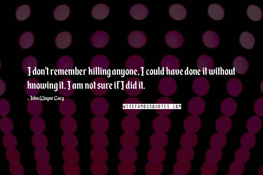 John Wayne Gacy Quotes: I don't remember killing anyone, I could have done it without knowing it. I am not sure if I did it.