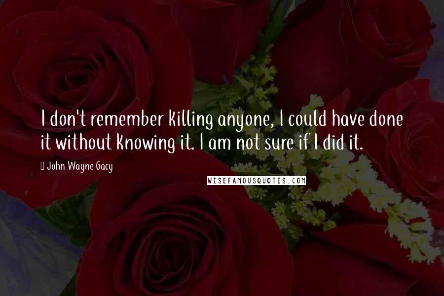 John Wayne Gacy Quotes: I don't remember killing anyone, I could have done it without knowing it. I am not sure if I did it.