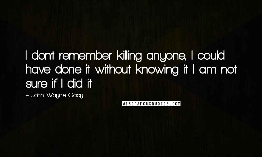 John Wayne Gacy Quotes: I don't remember killing anyone, I could have done it without knowing it. I am not sure if I did it.