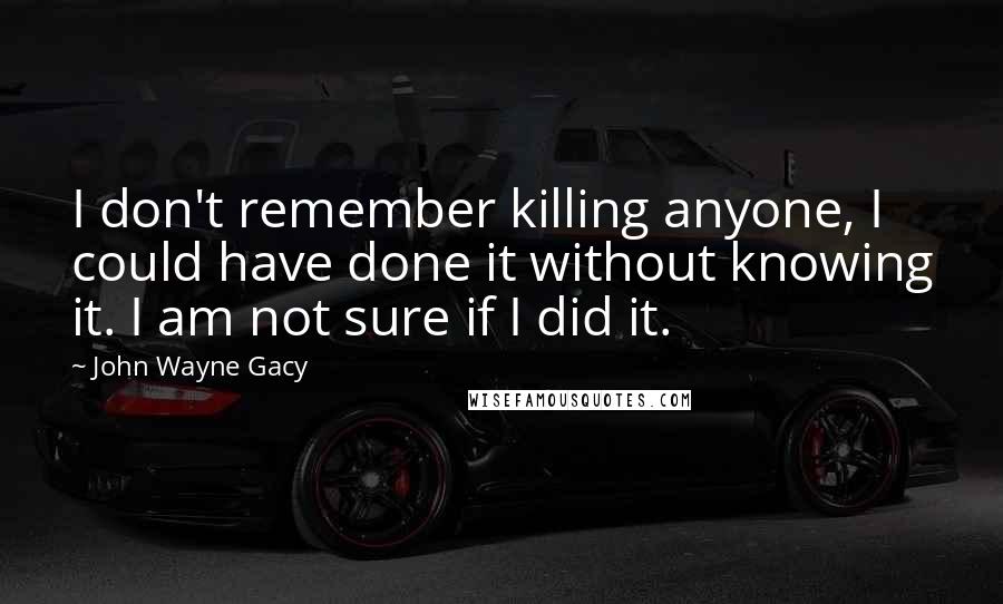 John Wayne Gacy Quotes: I don't remember killing anyone, I could have done it without knowing it. I am not sure if I did it.