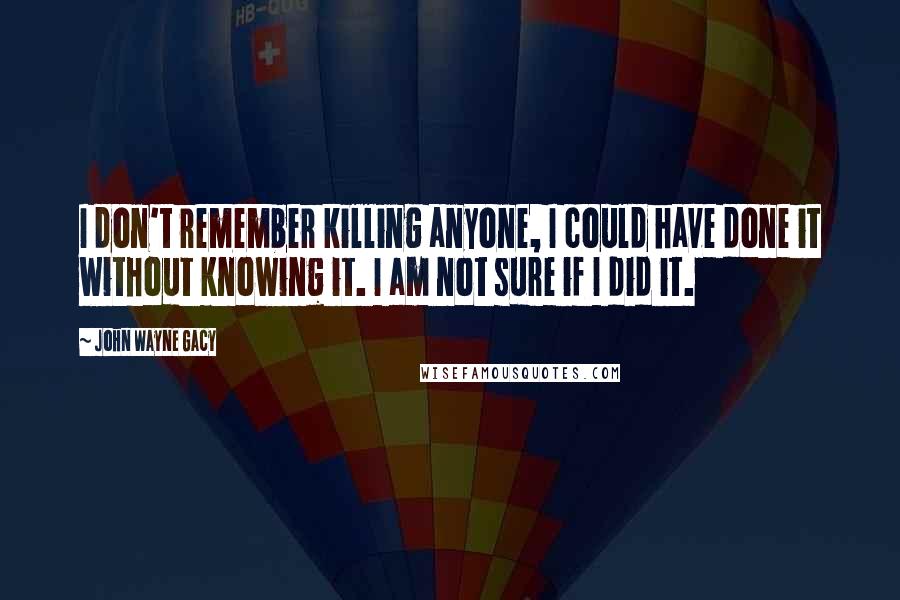 John Wayne Gacy Quotes: I don't remember killing anyone, I could have done it without knowing it. I am not sure if I did it.