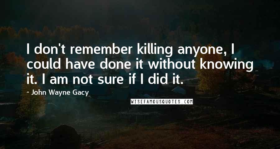 John Wayne Gacy Quotes: I don't remember killing anyone, I could have done it without knowing it. I am not sure if I did it.