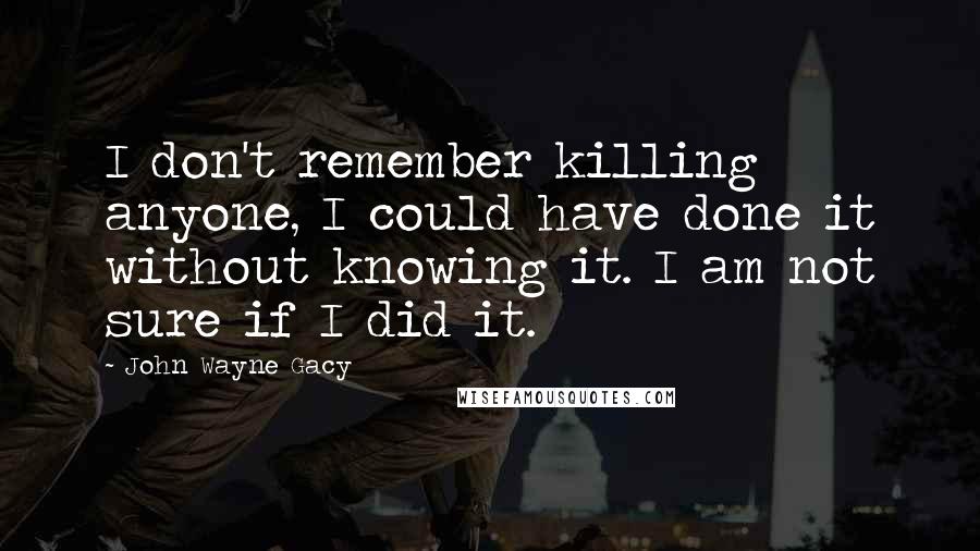 John Wayne Gacy Quotes: I don't remember killing anyone, I could have done it without knowing it. I am not sure if I did it.