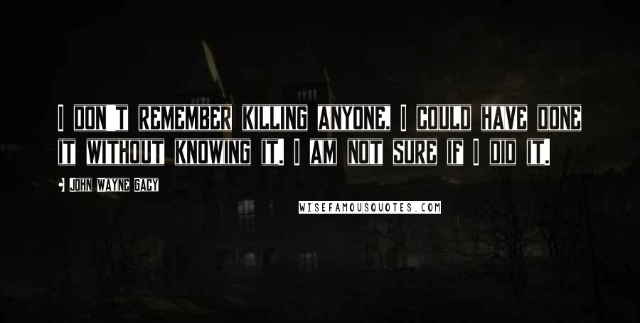 John Wayne Gacy Quotes: I don't remember killing anyone, I could have done it without knowing it. I am not sure if I did it.