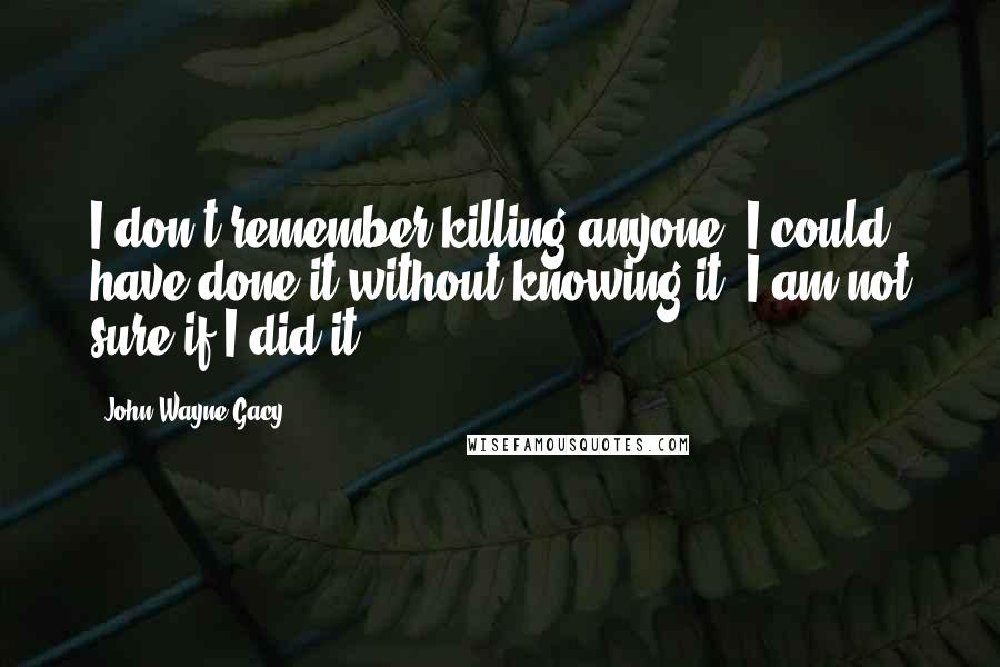 John Wayne Gacy Quotes: I don't remember killing anyone, I could have done it without knowing it. I am not sure if I did it.