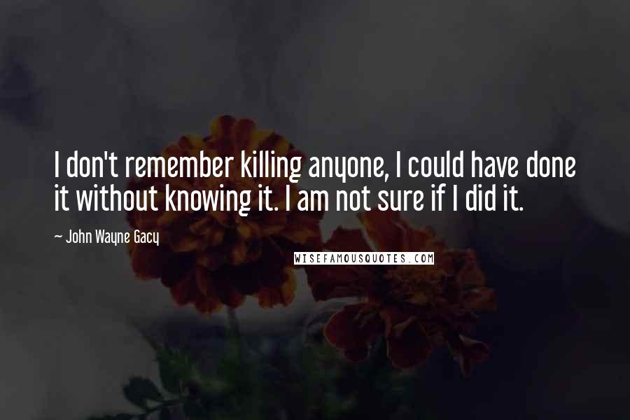John Wayne Gacy Quotes: I don't remember killing anyone, I could have done it without knowing it. I am not sure if I did it.