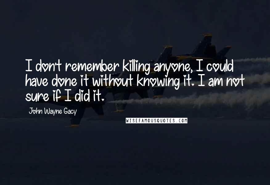 John Wayne Gacy Quotes: I don't remember killing anyone, I could have done it without knowing it. I am not sure if I did it.