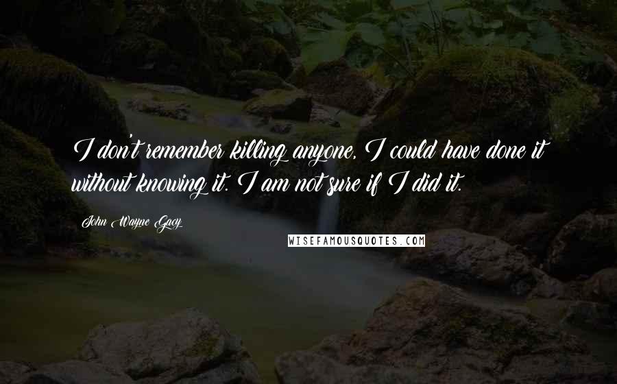 John Wayne Gacy Quotes: I don't remember killing anyone, I could have done it without knowing it. I am not sure if I did it.