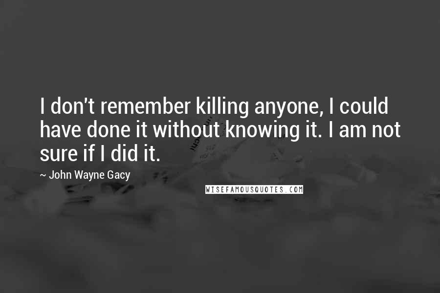John Wayne Gacy Quotes: I don't remember killing anyone, I could have done it without knowing it. I am not sure if I did it.