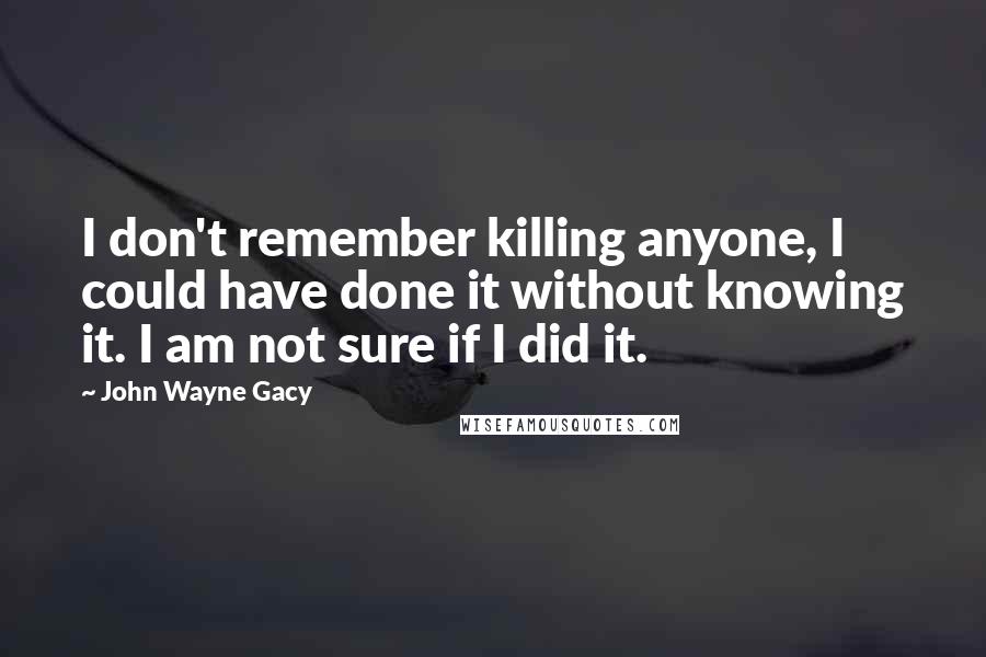 John Wayne Gacy Quotes: I don't remember killing anyone, I could have done it without knowing it. I am not sure if I did it.